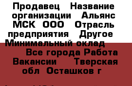 Продавец › Название организации ­ Альянс-МСК, ООО › Отрасль предприятия ­ Другое › Минимальный оклад ­ 30 000 - Все города Работа » Вакансии   . Тверская обл.,Осташков г.